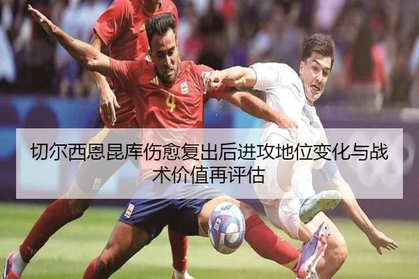 切尔西恩昆库伤愈复出后进攻地位变化与战术价值再评估