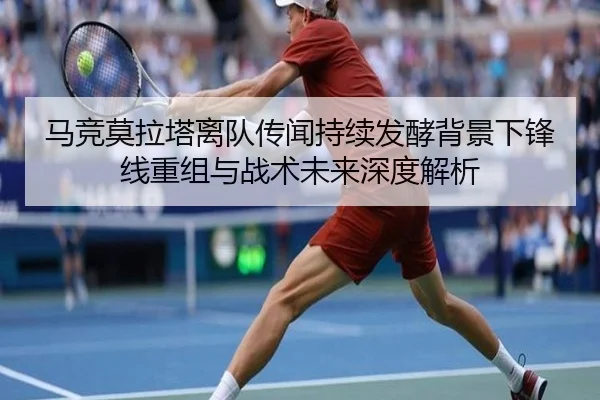 马竞莫拉塔离队传闻持续发酵背景下锋线重组与战术未来深度解析