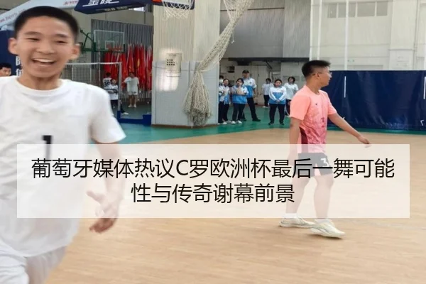 葡萄牙媒体热议C罗欧洲杯最后一舞可能性与传奇谢幕前景