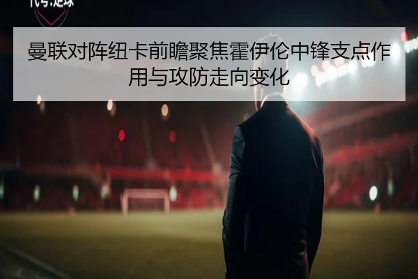 曼联对阵纽卡前瞻聚焦霍伊伦中锋支点作用与攻防走向变化